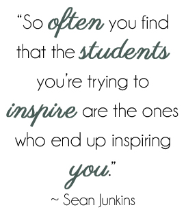 So often you find that the students you're trying to inspire are the ones who end up inspiring you. - Sean Junkins